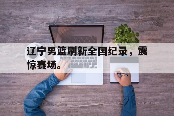 辽宁男篮刷新全国纪录，震惊赛场。
