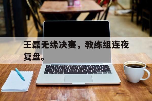 爱游戏平台-王磊无缘决赛，教练组连夜复盘。