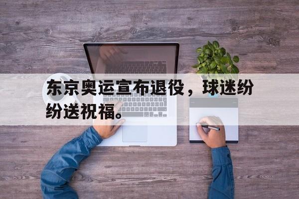 爱游戏平台官网入口官网-东京奥运宣布退役，球迷纷纷送祝福。
