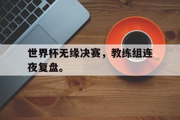 世界杯无缘决赛，教练组连夜复盘。