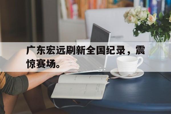 爱游戏平台-广东宏远刷新全国纪录，震惊赛场。