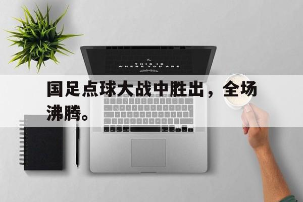 爱游戏平台-国足点球大战中胜出，全场沸腾。