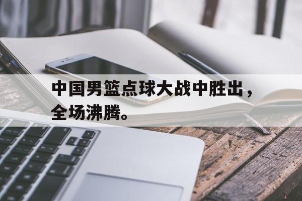 爱游戏平台-中国男篮点球大战中胜出，全场沸腾。