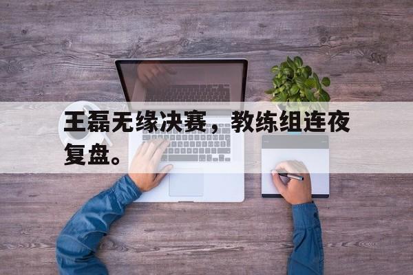 爱游戏平台官网入口官网-王磊无缘决赛，教练组连夜复盘。