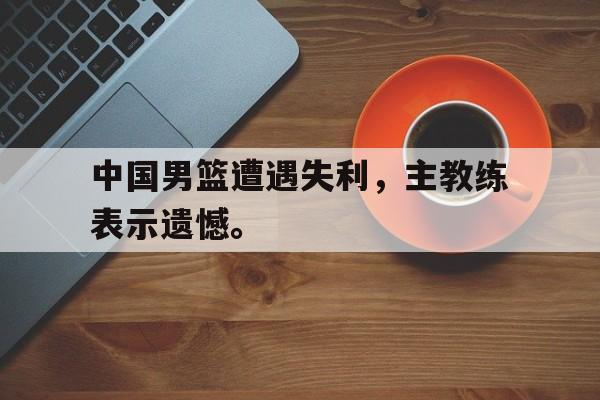 爱游戏平台官网入口官网-中国男篮遭遇失利，主教练表示遗憾。