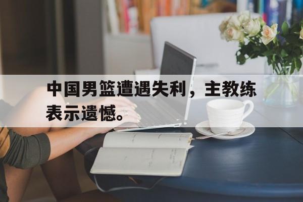 爱游戏平台-中国男篮遭遇失利，主教练表示遗憾。
