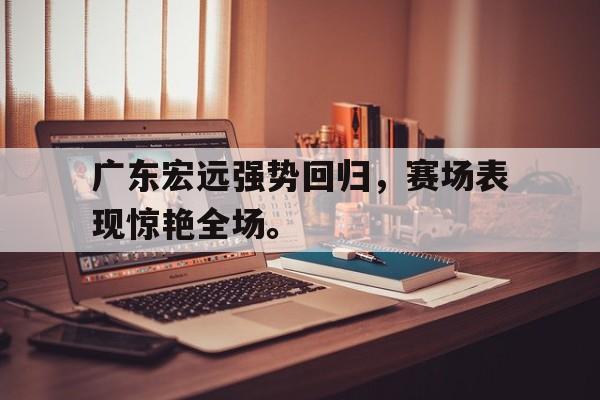 爱游戏平台-广东宏远强势回归，赛场表现惊艳全场。