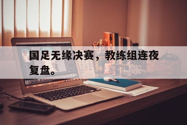 爱游戏平台官网入口官网-国足无缘决赛，教练组连夜复盘。