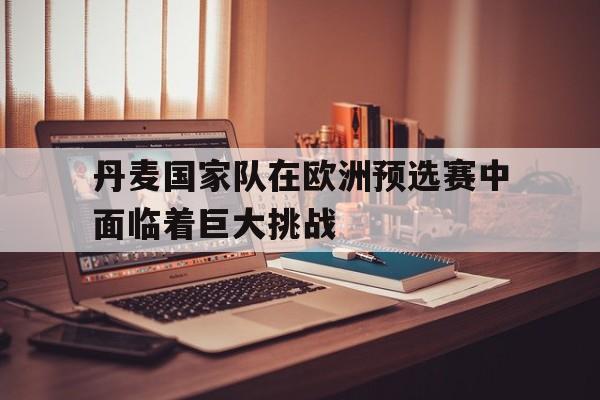 爱游戏平台-丹麦国家队在欧洲预选赛中面临着巨大挑战