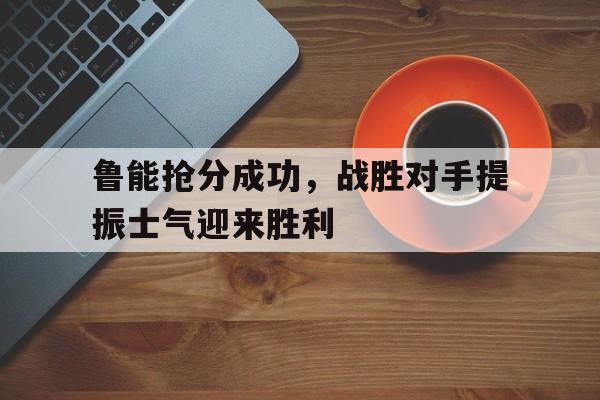 爱游戏平台官网入口官网-鲁能抢分成功，战胜对手提振士气迎来胜利