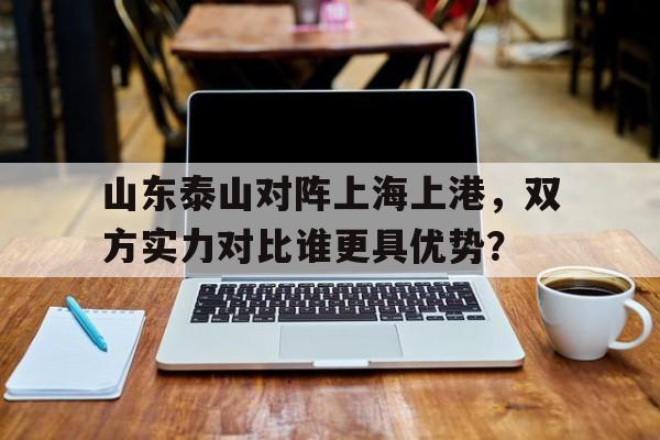 山东泰山对阵上海上港，双方实力对比谁更具优势？