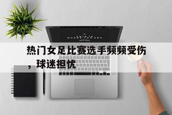 爱游戏平台-热门女足比赛选手频频受伤，球迷担忧