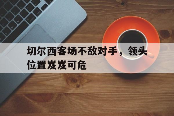 切尔西客场不敌对手，领头位置岌岌可危