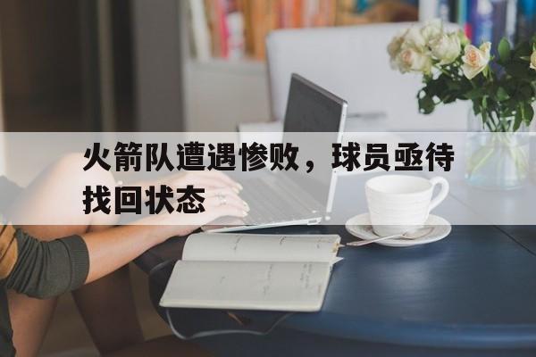 火箭队遭遇惨败，球员亟待找回状态
