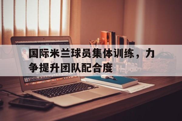 爱游戏平台-国际米兰球员集体训练，力争提升团队配合度
