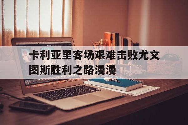 爱游戏平台-卡利亚里客场艰难击败尤文图斯胜利之路漫漫
