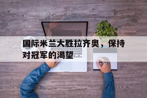 国际米兰大胜拉齐奥，保持对冠军的渴望