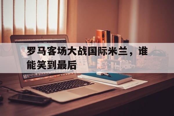 罗马客场大战国际米兰，谁能笑到最后